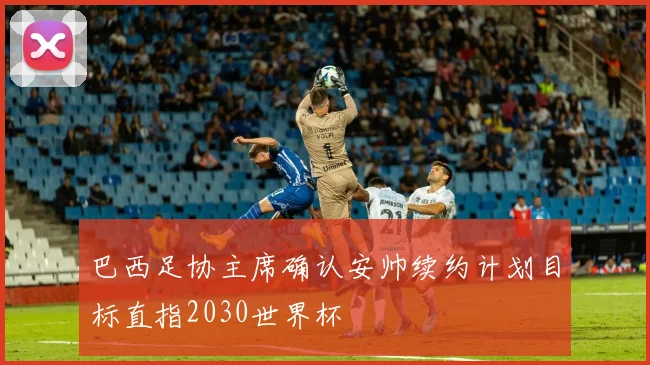 巴西足协主席确认安帅续约计划目标直指2030世界杯