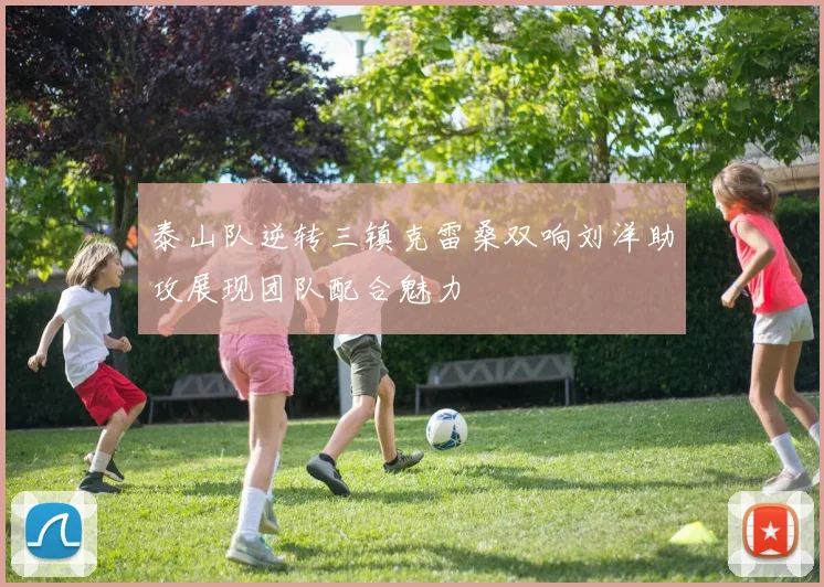 泰山队逆转三镇克雷桑双响刘洋助攻展现团队配合魅力
