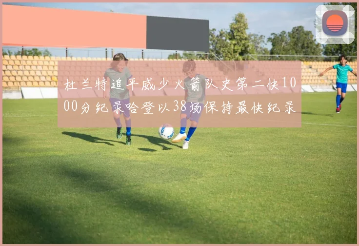 杜兰特追平威少火箭队史第二快1000分纪录哈登以38场保持最快纪录