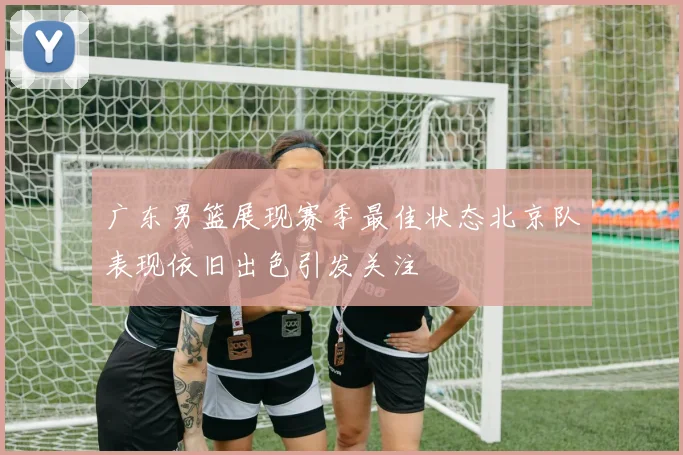 广东男篮展现赛季最佳状态北京队表现依旧出色引发关注