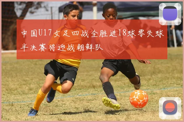 中国U17女足四战全胜进18球零失球半决赛将迎战朝鲜队