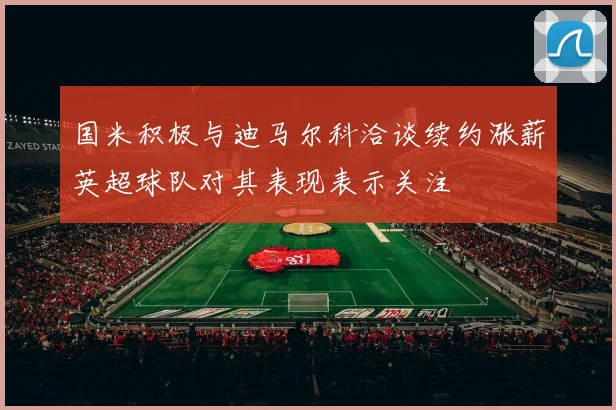 国米积极与迪马尔科洽谈续约涨薪英超球队对其表现表示关注