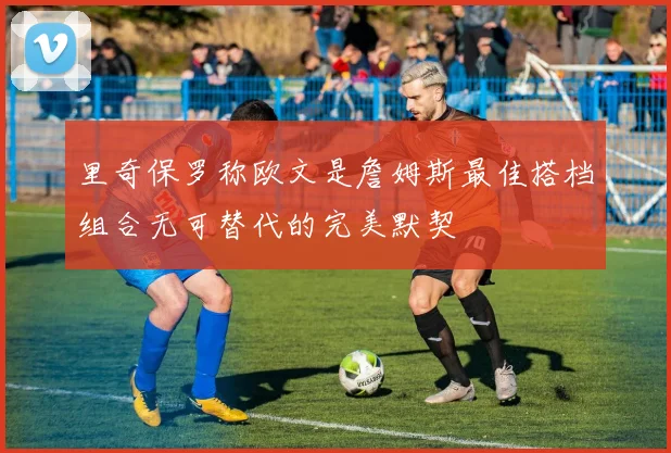 里奇保罗称欧文是詹姆斯最佳搭档组合无可替代的完美默契