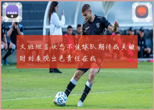 文班坦言状态不佳球队期待我关键时刻表现出色责任在我