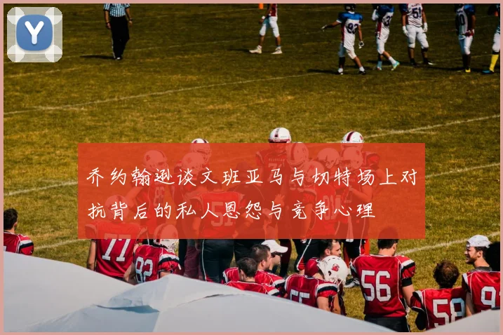 乔约翰逊谈文班亚马与切特场上对抗背后的私人恩怨与竞争心理