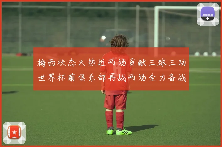 梅西状态火热近两场贡献三球三助世界杯前俱乐部再战两场全力备战大赛