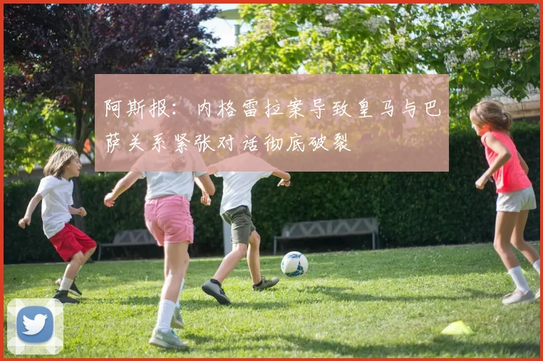 阿斯报：内格雷拉案导致皇马与巴萨关系紧张对话彻底破裂