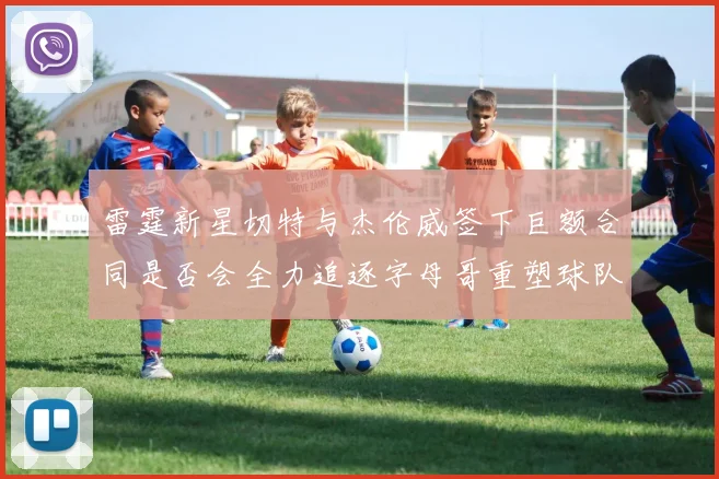 雷霆新星切特与杰伦威签下巨额合同是否会全力追逐字母哥重塑球队实力