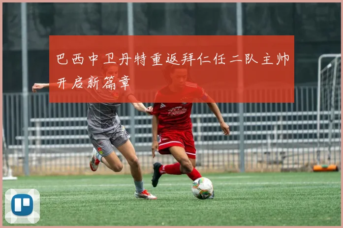 巴西中卫丹特重返拜仁任二队主帅开启新篇章