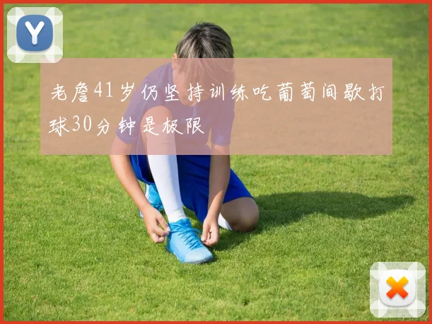 老詹41岁仍坚持训练吃葡萄间歇打球30分钟是极限