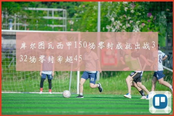 库尔图瓦西甲150场零封成就出战332场零封率超45