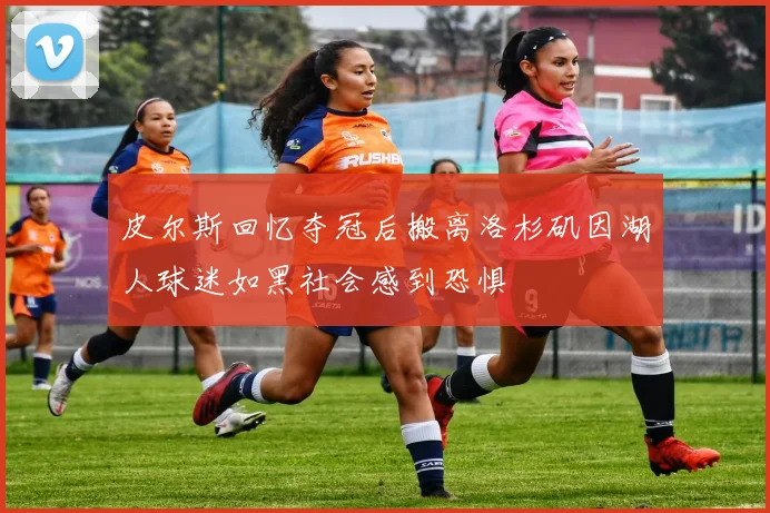 皮尔斯回忆夺冠后搬离洛杉矶因湖人球迷如黑社会感到恐惧