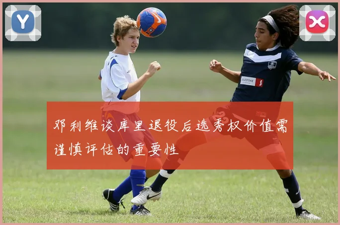 邓利维谈库里退役后选秀权价值需谨慎评估的重要性