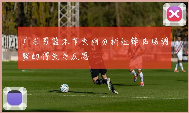 广东男篮末节失利分析杜锋临场调整的得失与反思